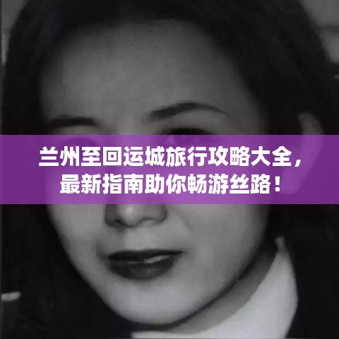 兰州至回运城旅行攻略大全，最新指南助你畅游丝路！