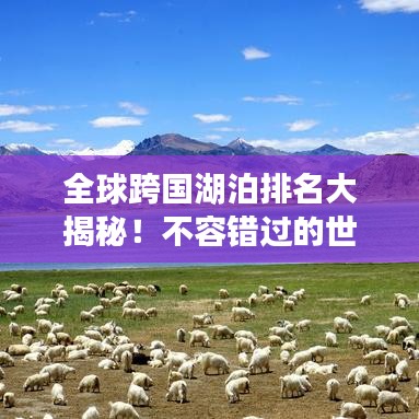 全球跨国湖泊排名大揭秘！不容错过的世界湖泊榜单！