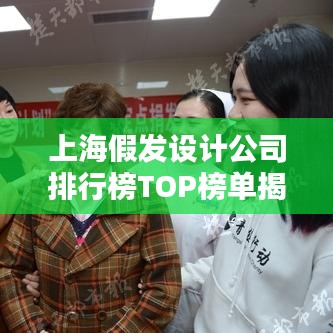 上海假发设计公司排行榜TOP榜单揭晓！