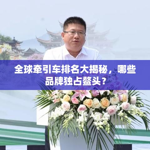 全球牵引车排名大揭秘，哪些品牌独占鳌头？