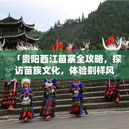 「贵阳西江苗寨全攻略，探访苗族文化，体验别样风情」