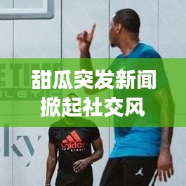 甜瓜突发新闻掀起社交风暴，热议不断！