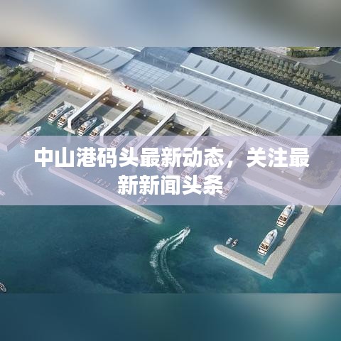 中山港码头最新动态，关注最新新闻头条