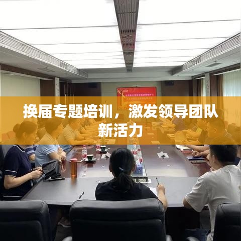 换届专题培训，激发领导团队新活力