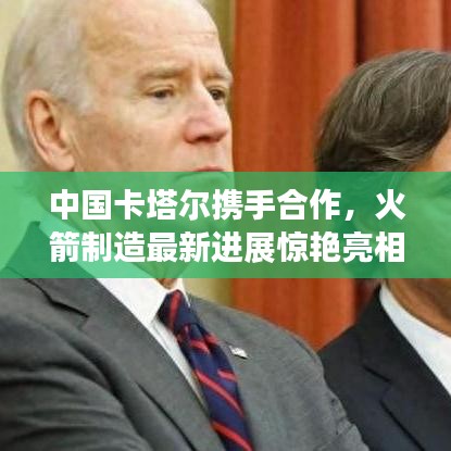 中国卡塔尔携手合作，火箭制造最新进展惊艳亮相！