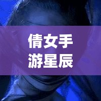 倩女手游星辰攻略大全，最新指南助你轻松玩转游戏