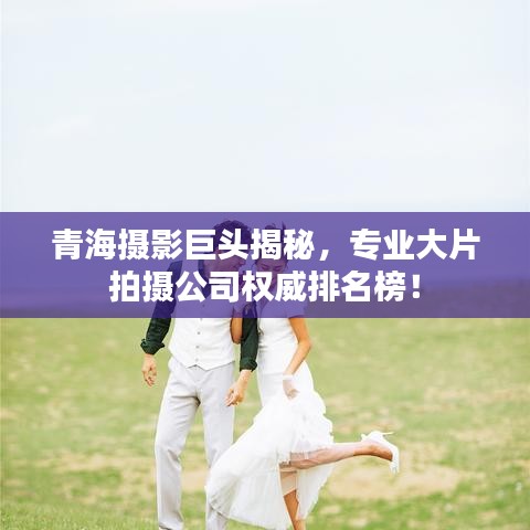青海摄影巨头揭秘，专业大片拍摄公司权威排名榜！